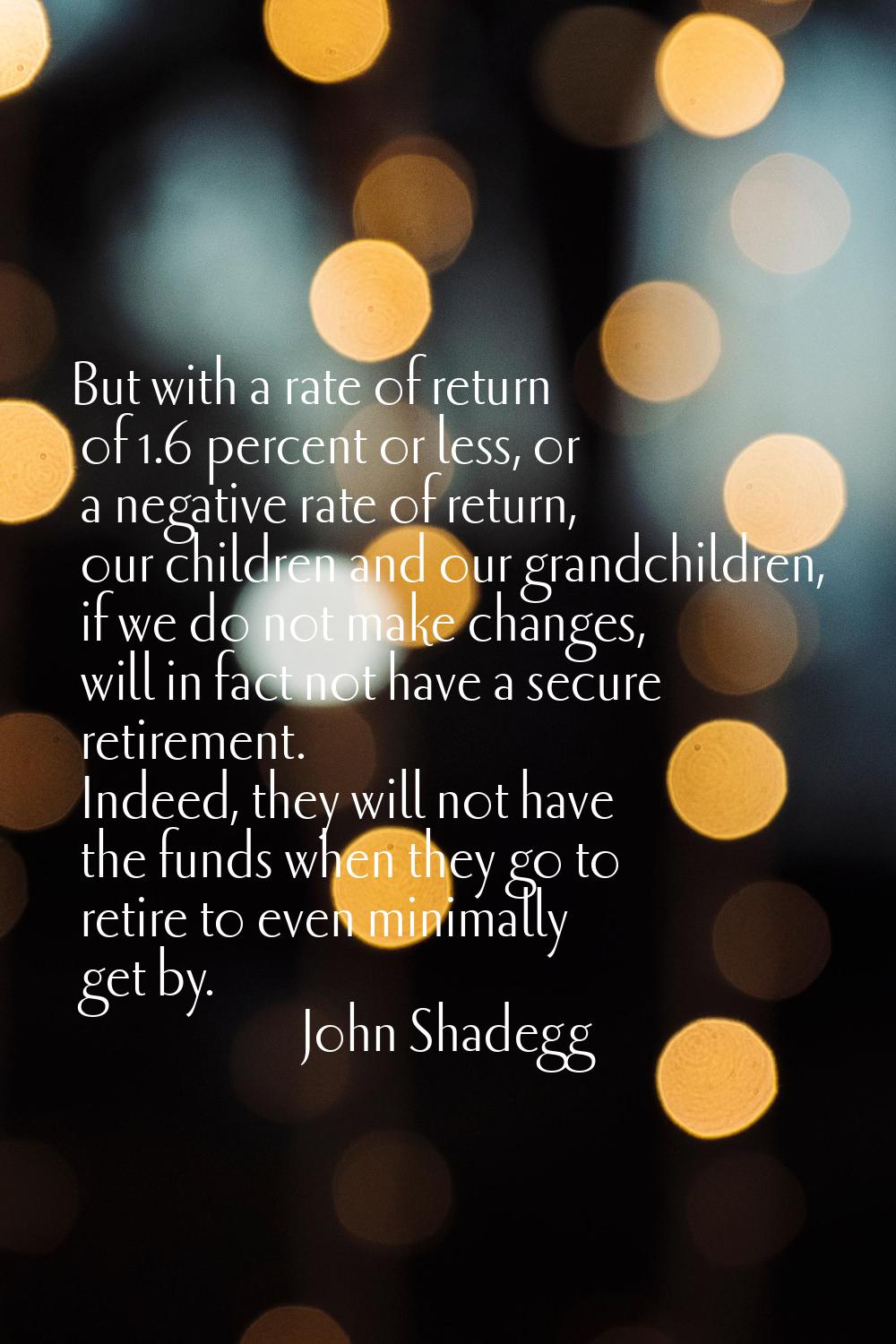 But with a rate of return of 1.6 percent or less, or a negative rate of return, our children and ou