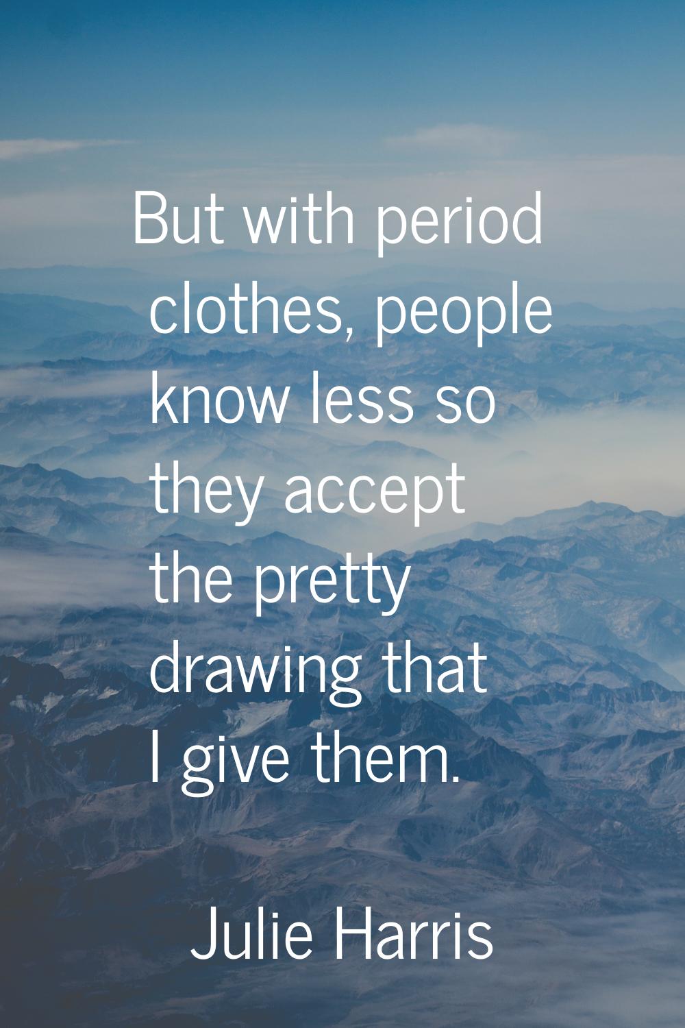 But with period clothes, people know less so they accept the pretty drawing that I give them.