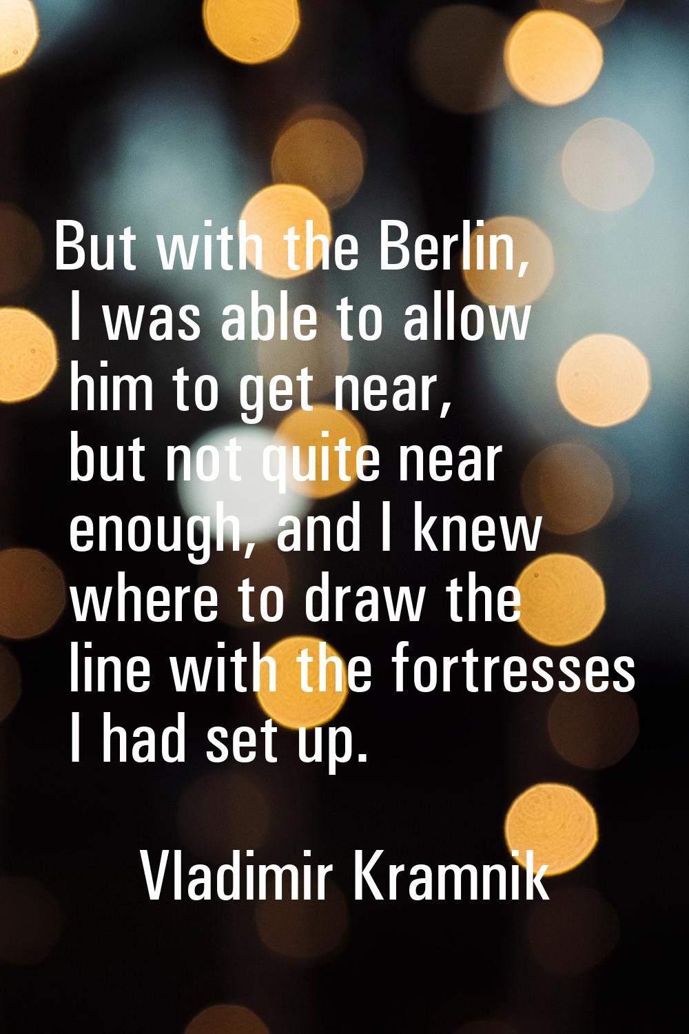 But with the Berlin, I was able to allow him to get near, but not quite near enough, and I knew whe