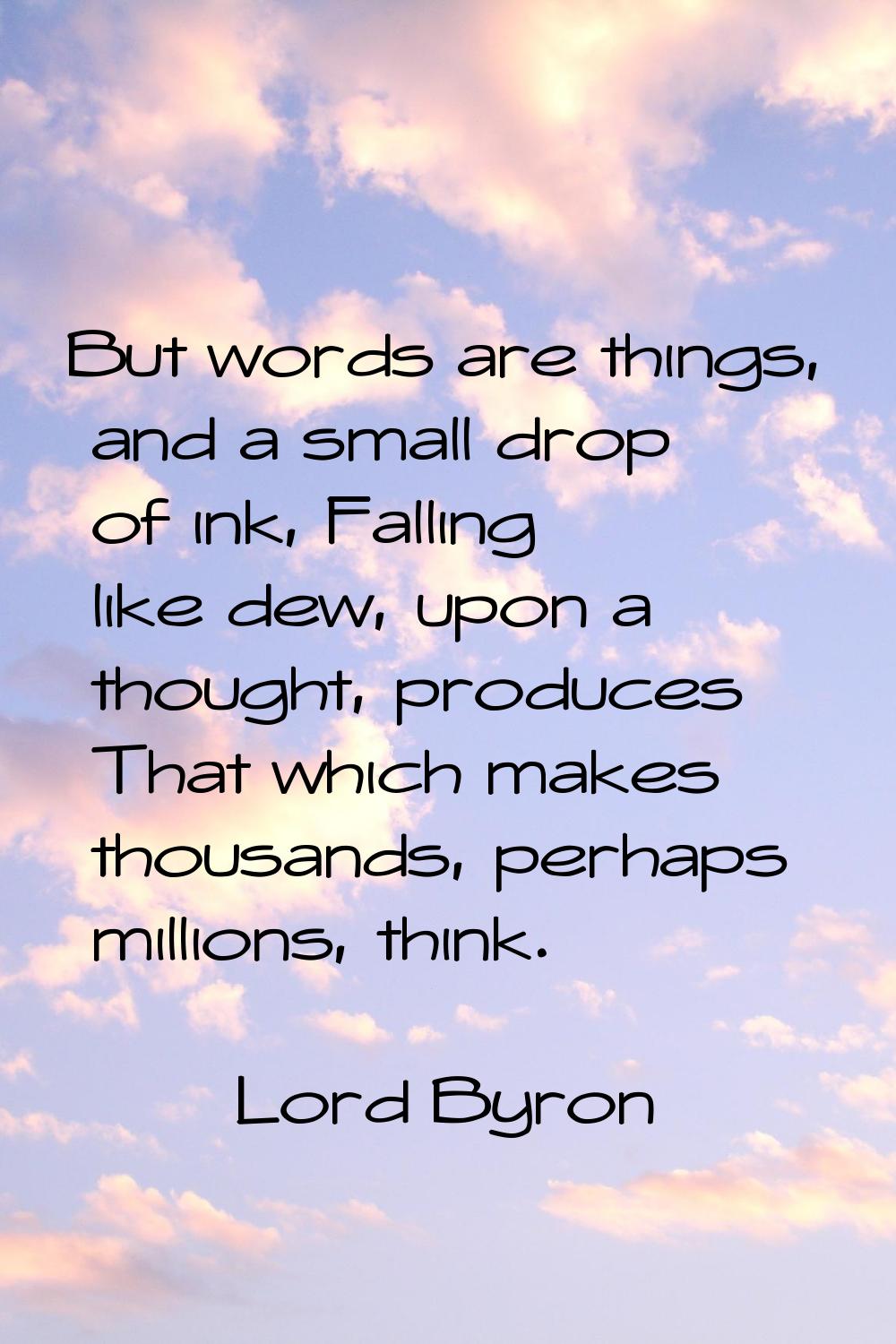But words are things, and a small drop of ink, Falling like dew, upon a thought, produces That whic