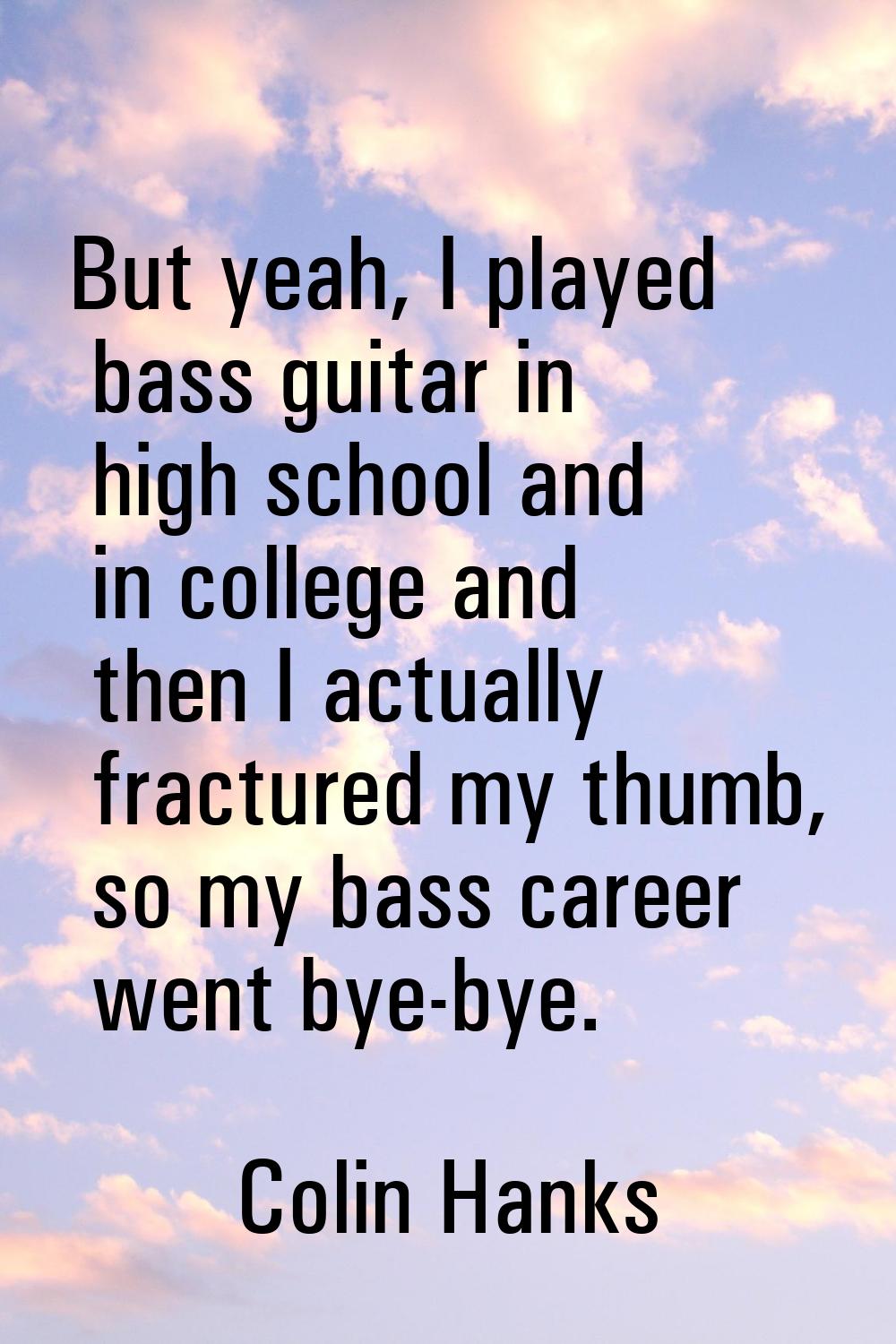 But yeah, I played bass guitar in high school and in college and then I actually fractured my thumb
