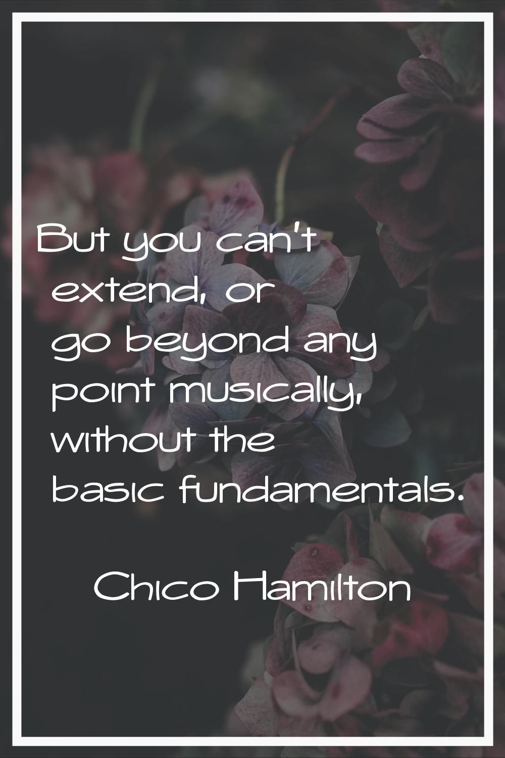 But you can't extend, or go beyond any point musically, without the basic fundamentals.