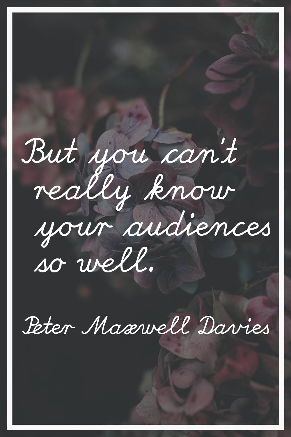 But you can't really know your audiences so well.