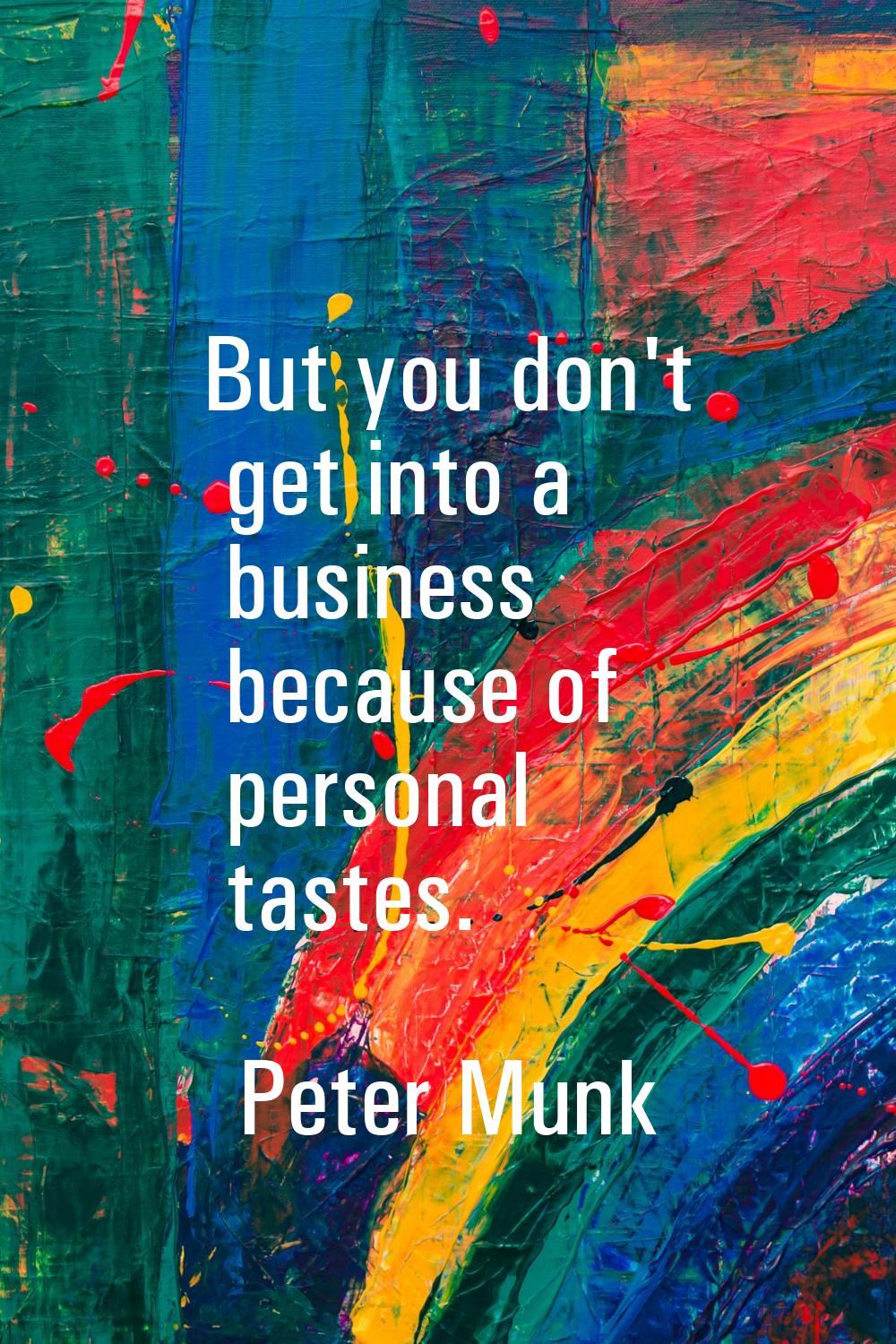 But you don't get into a business because of personal tastes.