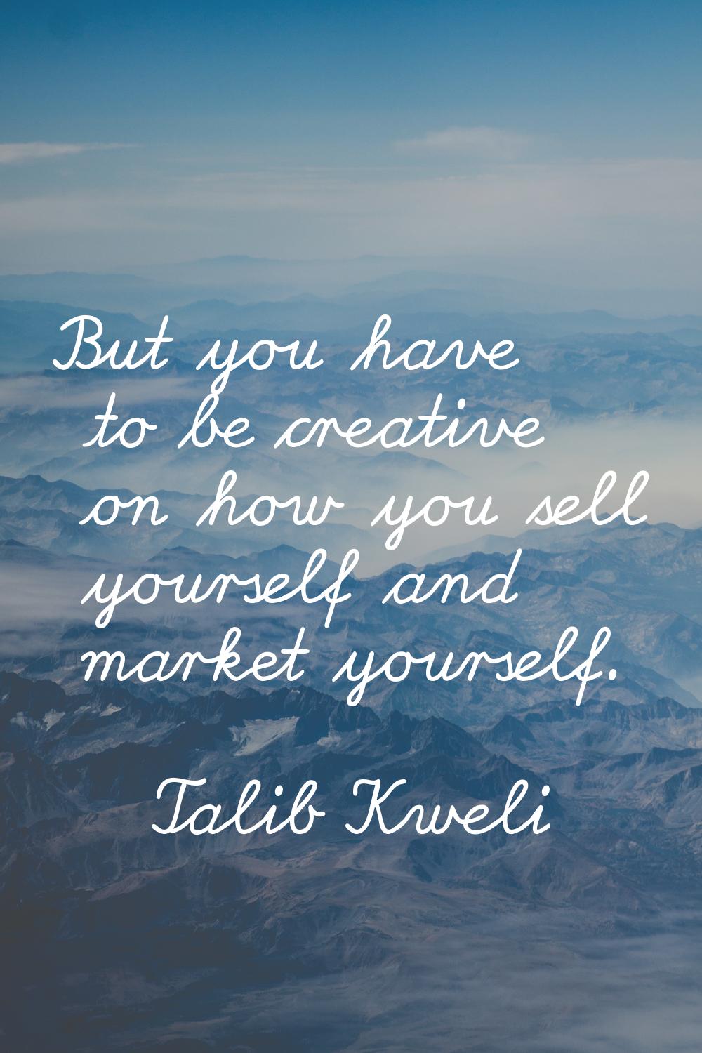 But you have to be creative on how you sell yourself and market yourself.