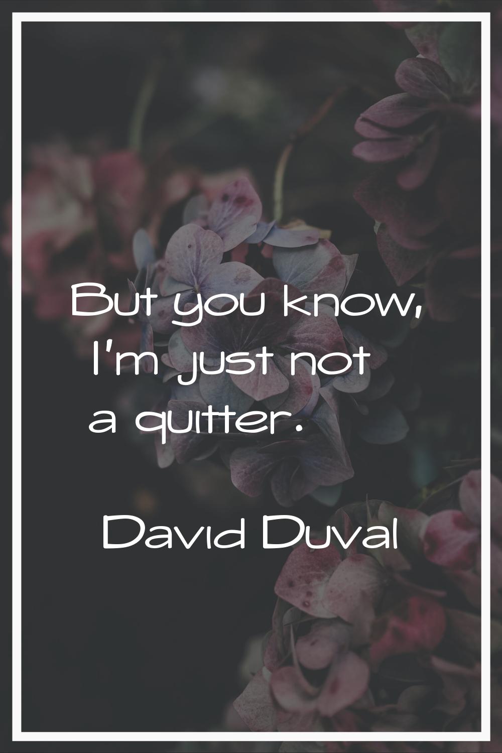 But you know, I'm just not a quitter.