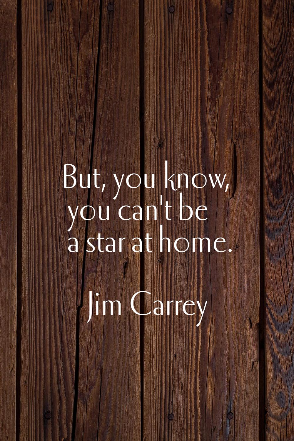But, you know, you can't be a star at home.