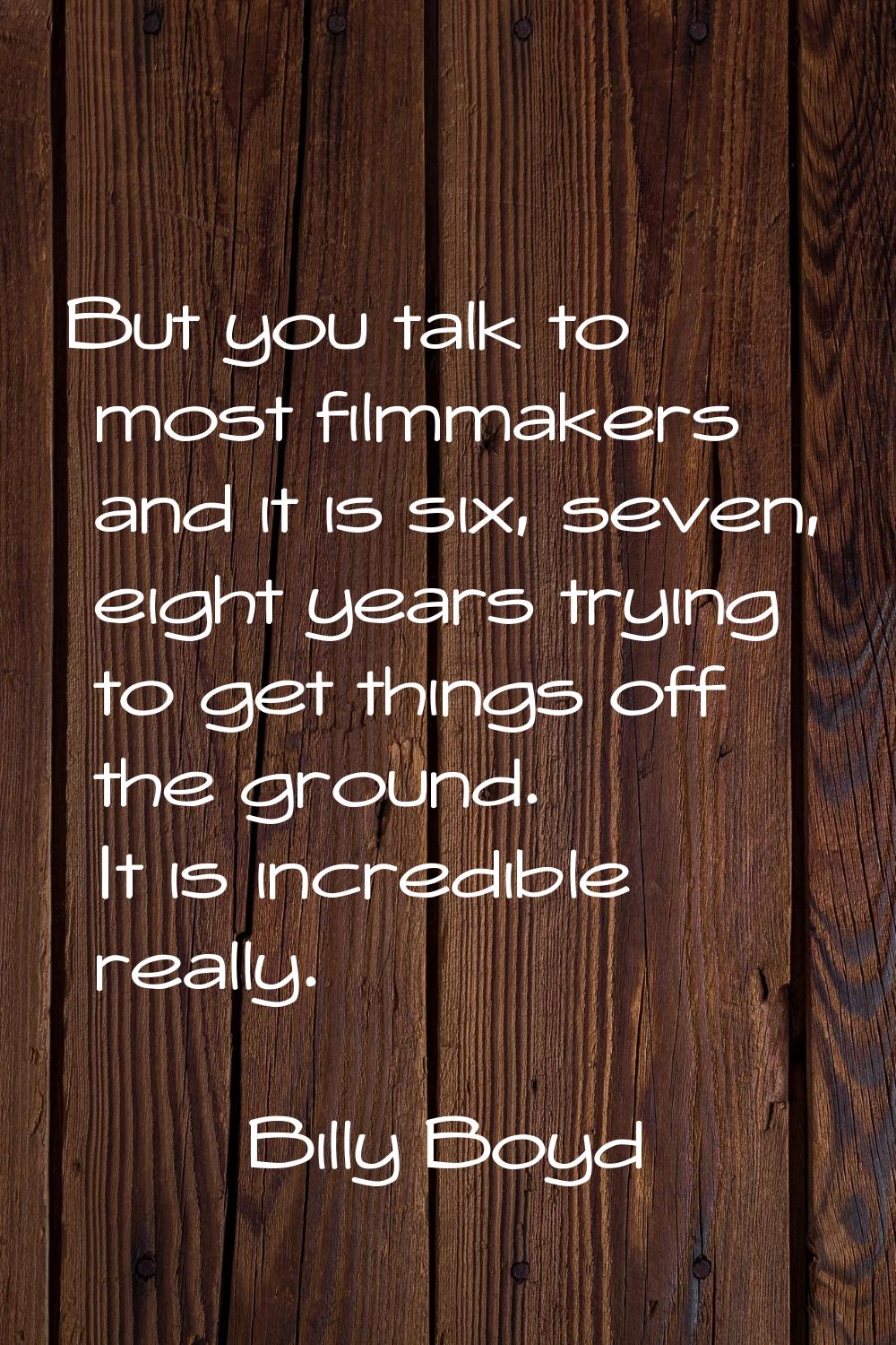 But you talk to most filmmakers and it is six, seven, eight years trying to get things off the grou