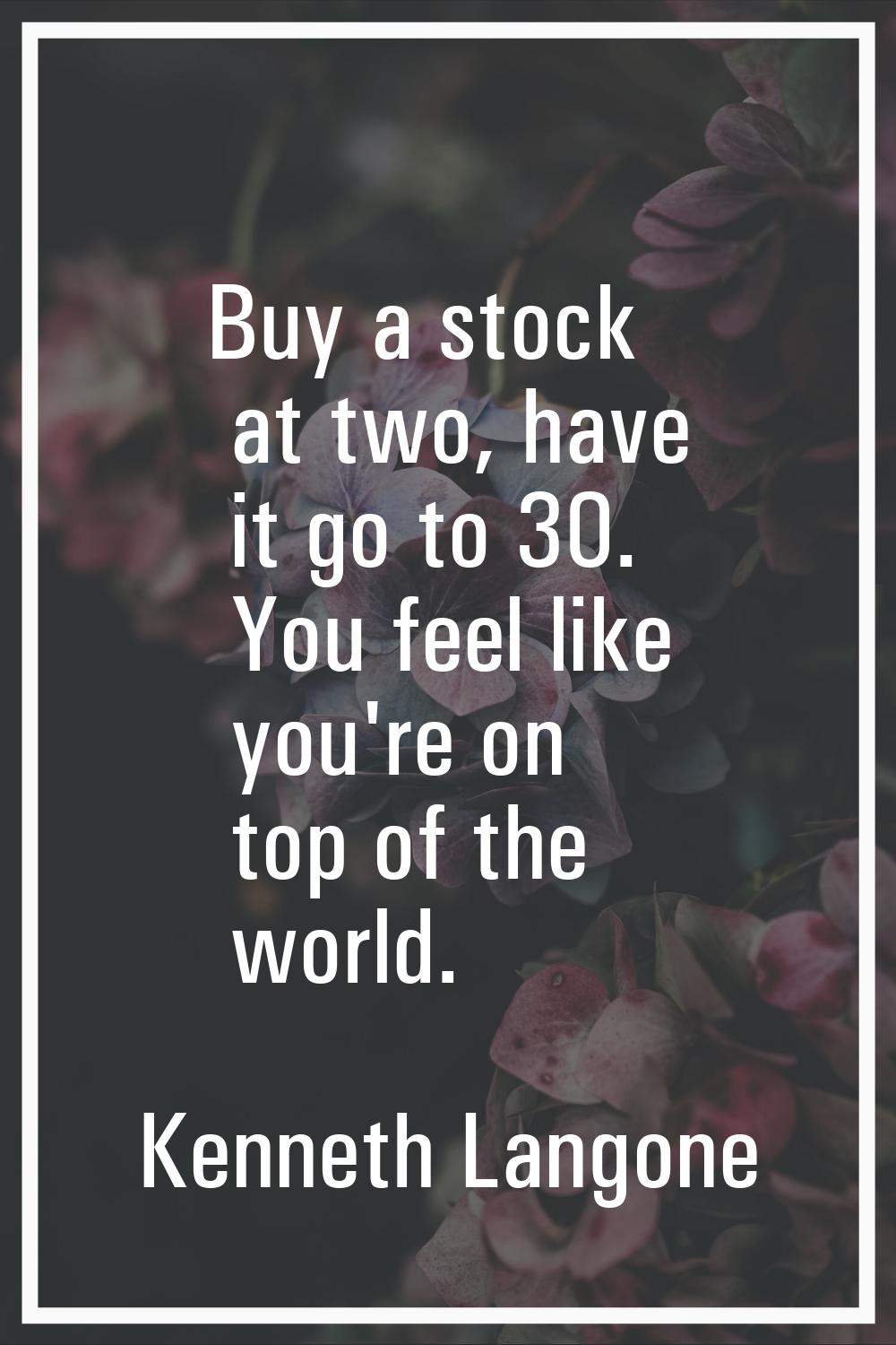Buy a stock at two, have it go to 30. You feel like you're on top of the world.