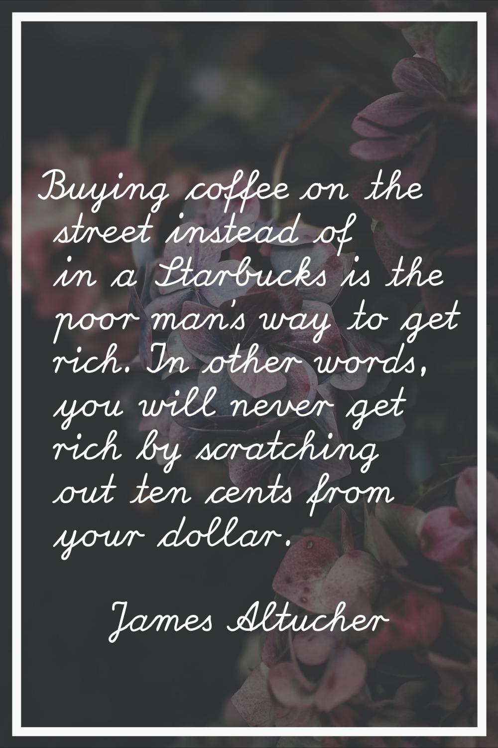 Buying coffee on the street instead of in a Starbucks is the poor man's way to get rich. In other w