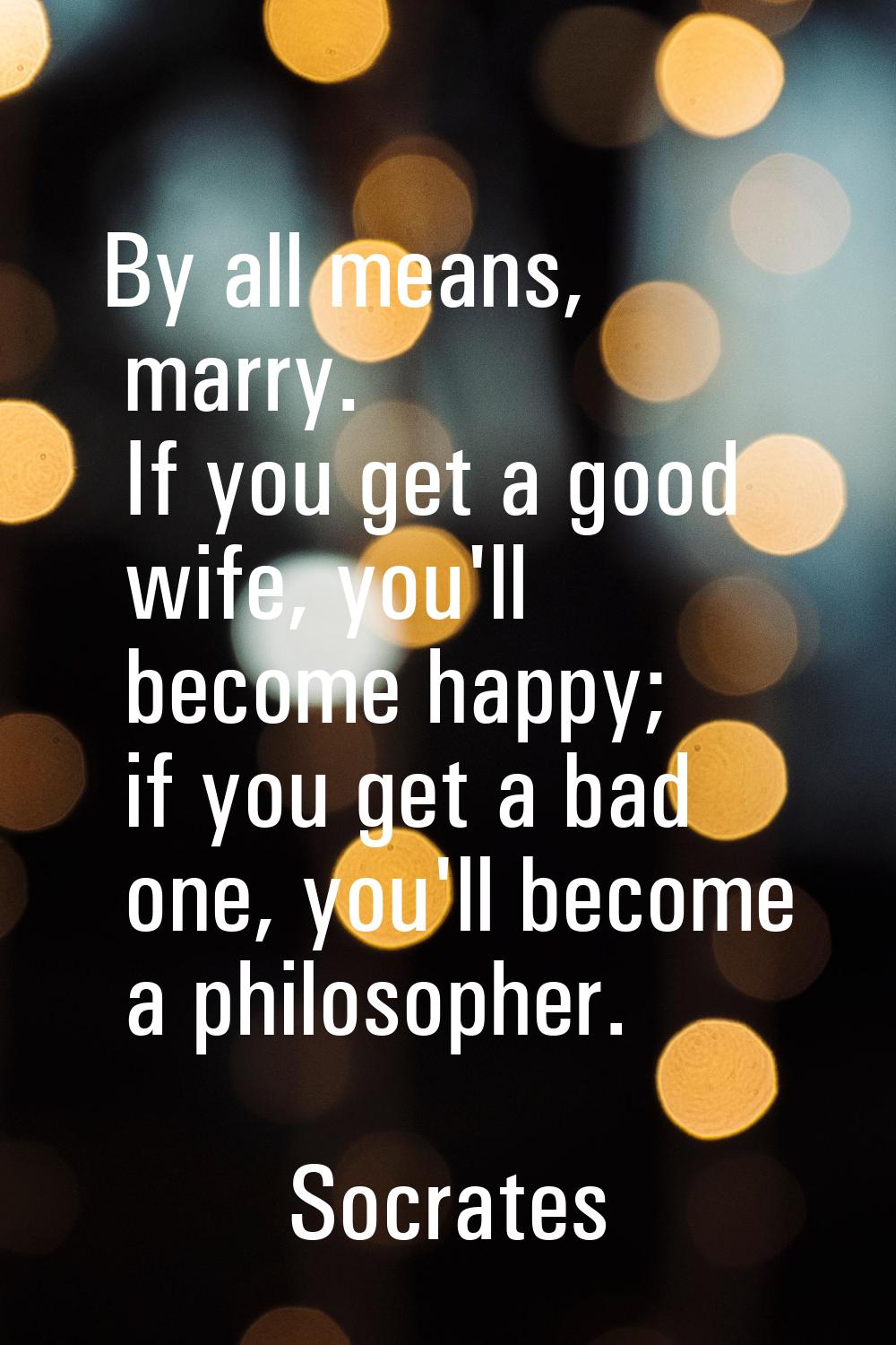 By all means, marry. If you get a good wife, you'll become happy; if you get a bad one, you'll beco