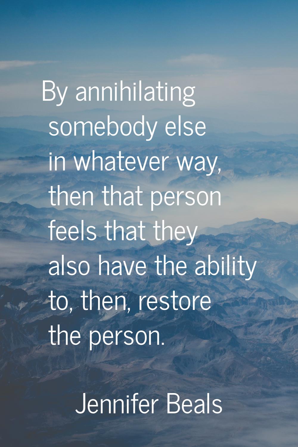 By annihilating somebody else in whatever way, then that person feels that they also have the abili