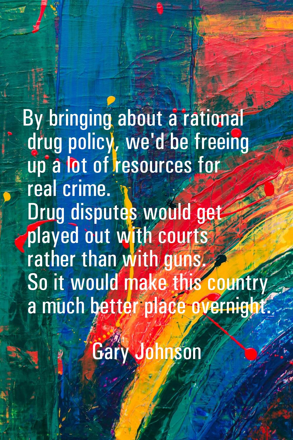 By bringing about a rational drug policy, we'd be freeing up a lot of resources for real crime. Dru