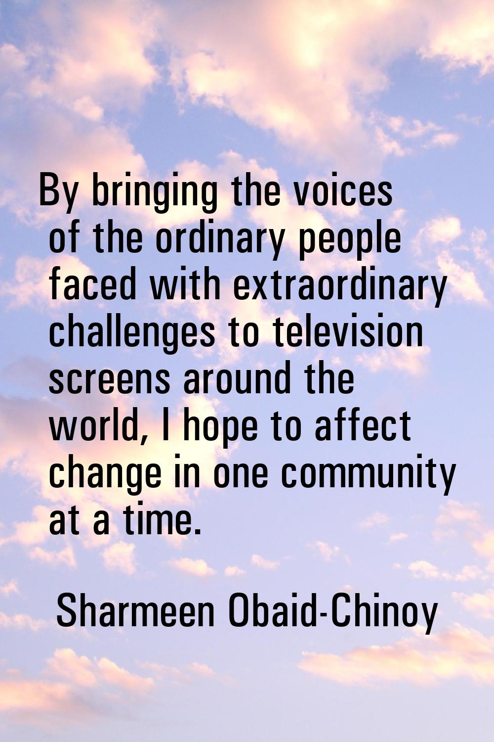 By bringing the voices of the ordinary people faced with extraordinary challenges to television scr