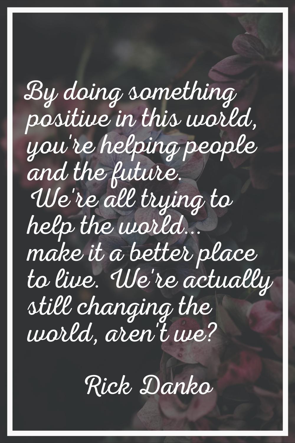By doing something positive in this world, you're helping people and the future. We're all trying t