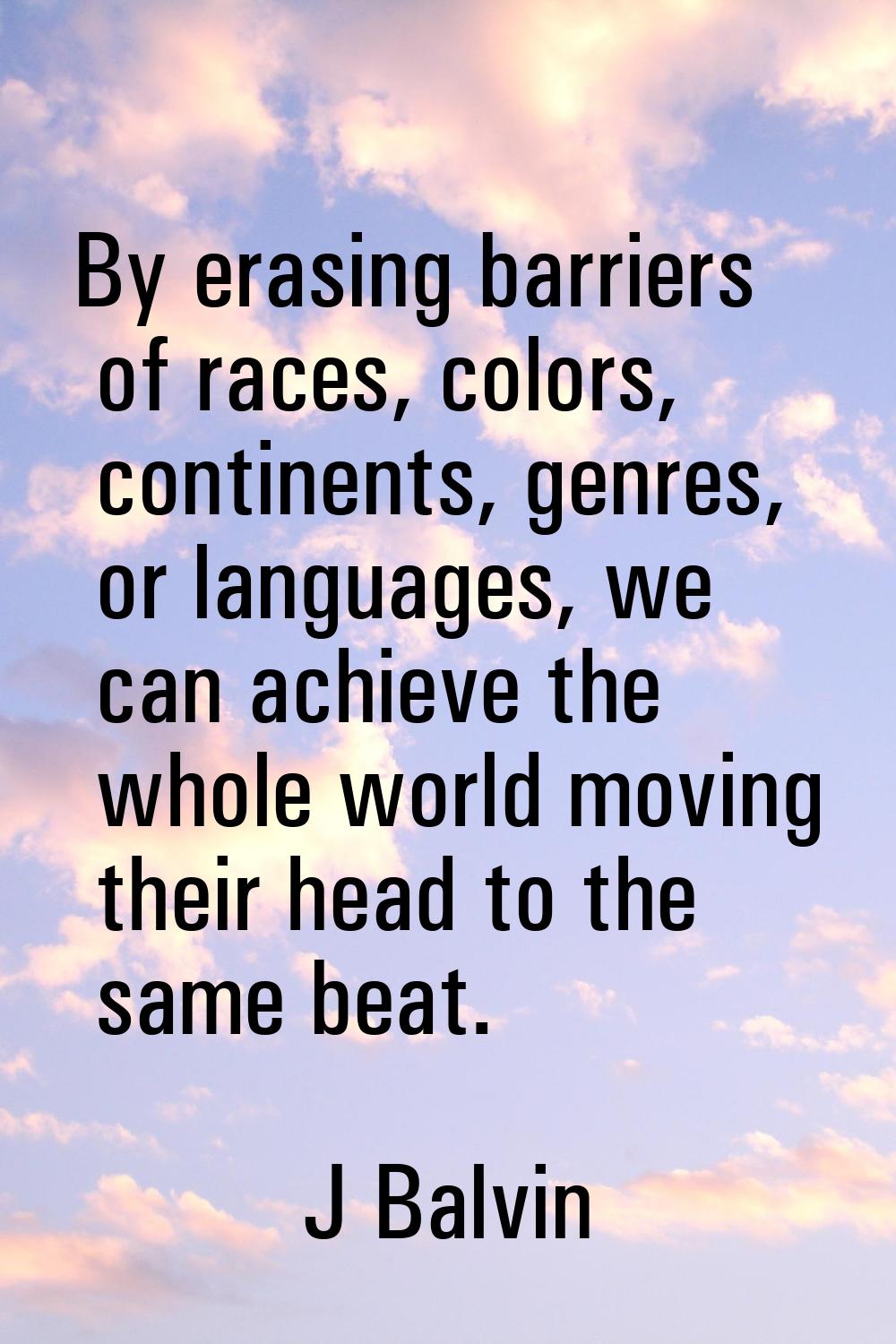By erasing barriers of races, colors, continents, genres, or languages, we can achieve the whole wo