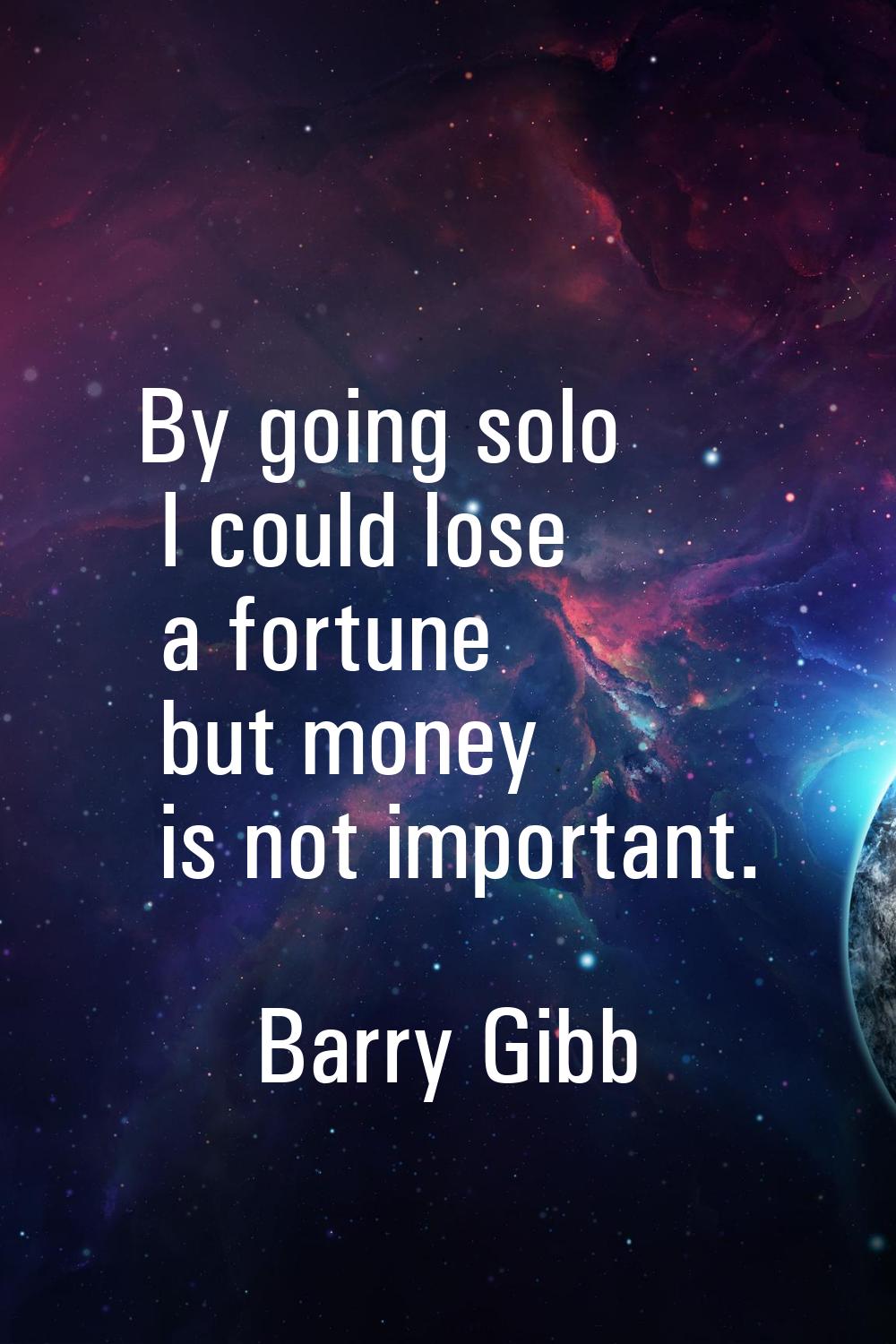 By going solo I could lose a fortune but money is not important.