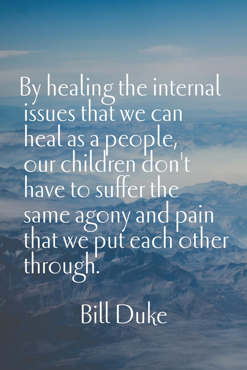 By healing the internal issues that we can heal as a people, our children don't have to suffer the 