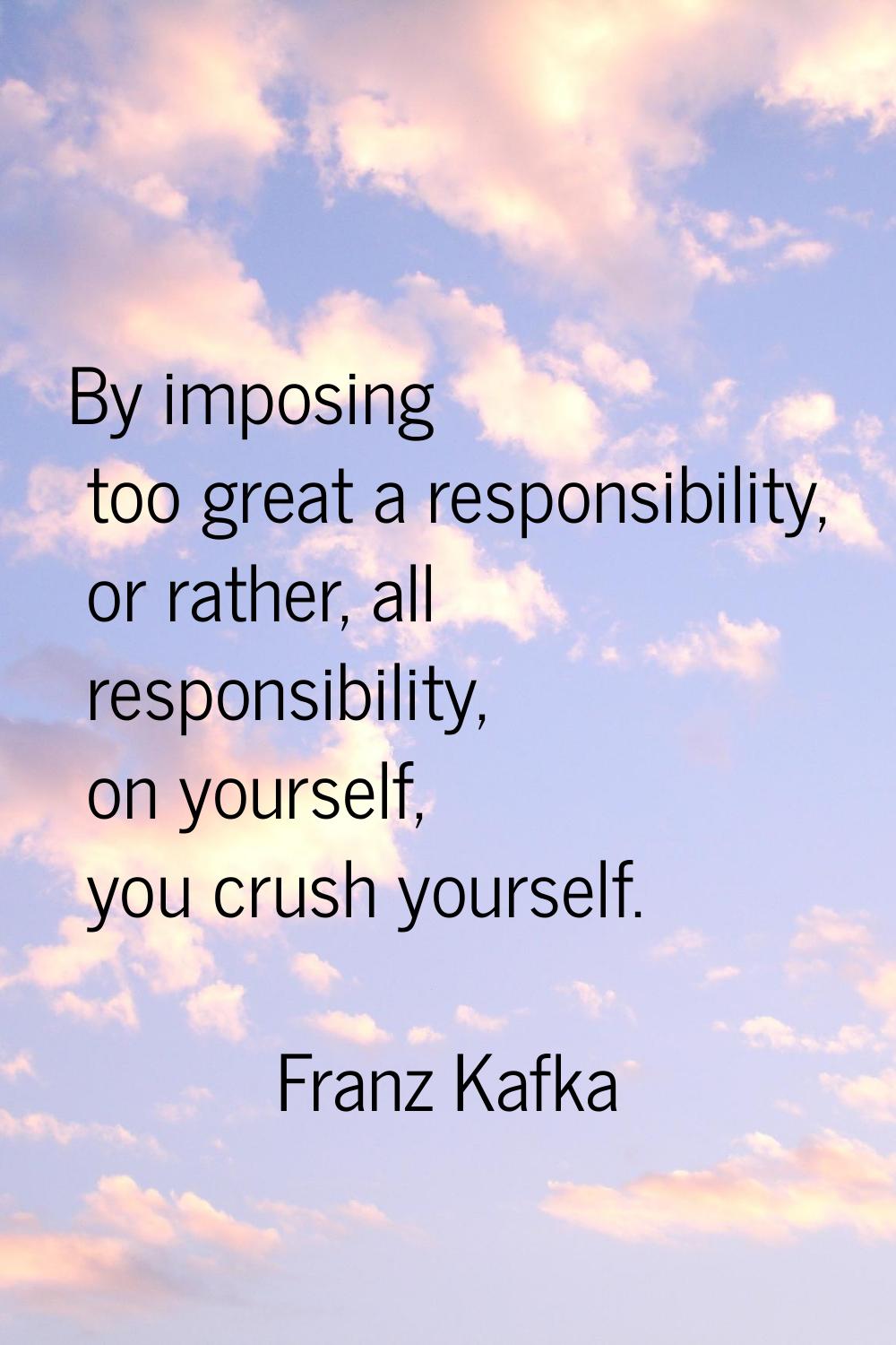 By imposing too great a responsibility, or rather, all responsibility, on yourself, you crush yours