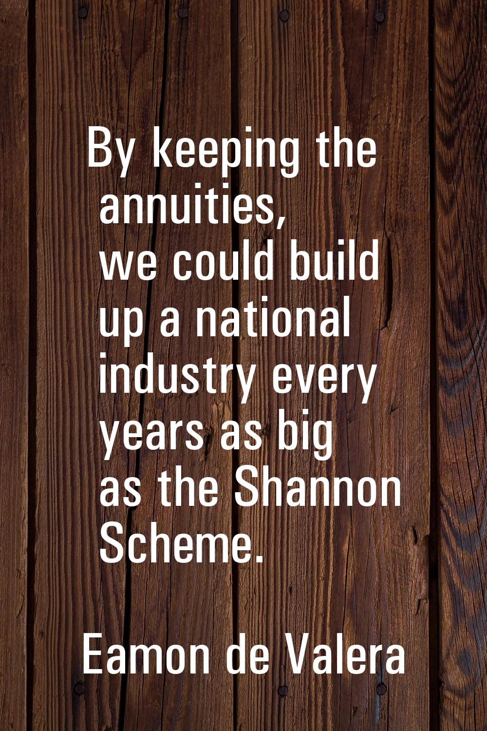 By keeping the annuities, we could build up a national industry every years as big as the Shannon S