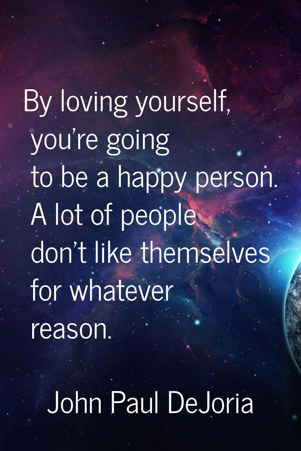 By loving yourself, you're going to be a happy person. A lot of people don't like themselves for wh