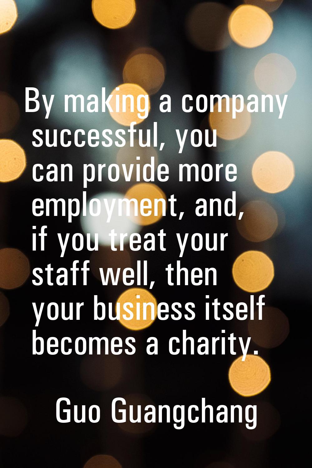 By making a company successful, you can provide more employment, and, if you treat your staff well,