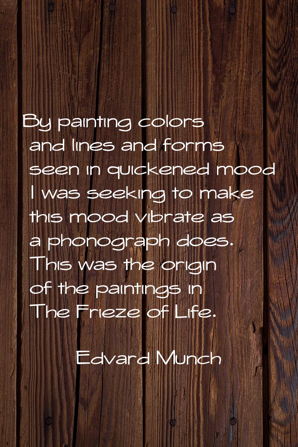 By painting colors and lines and forms seen in quickened mood I was seeking to make this mood vibra
