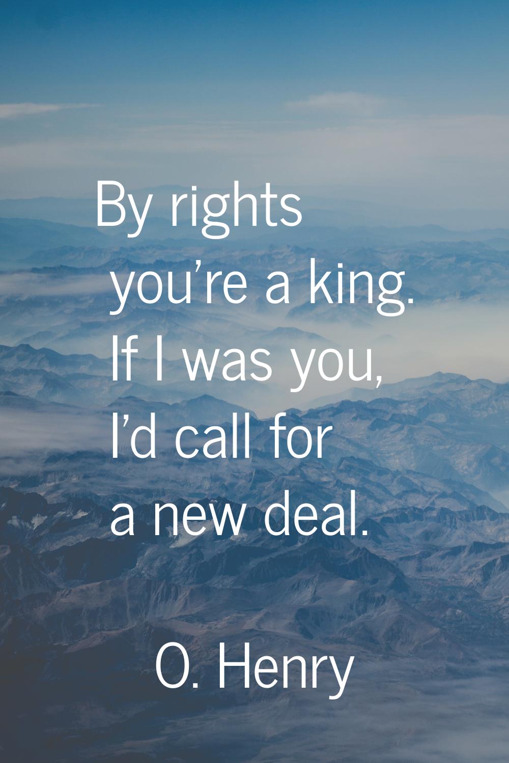By rights you're a king. If I was you, I'd call for a new deal.