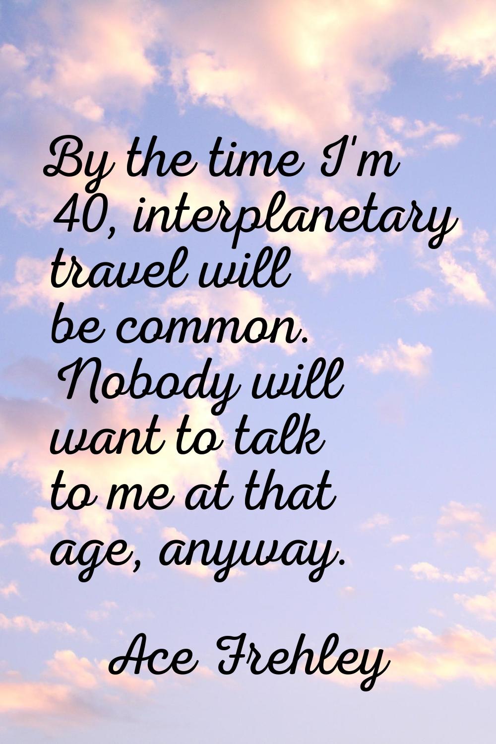 By the time I'm 40, interplanetary travel will be common. Nobody will want to talk to me at that ag
