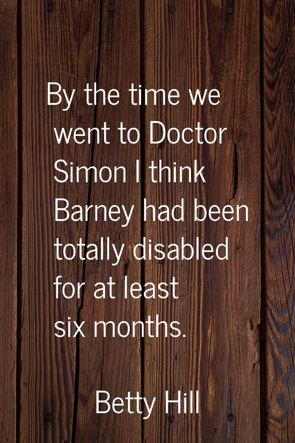 By the time we went to Doctor Simon I think Barney had been totally disabled for at least six month