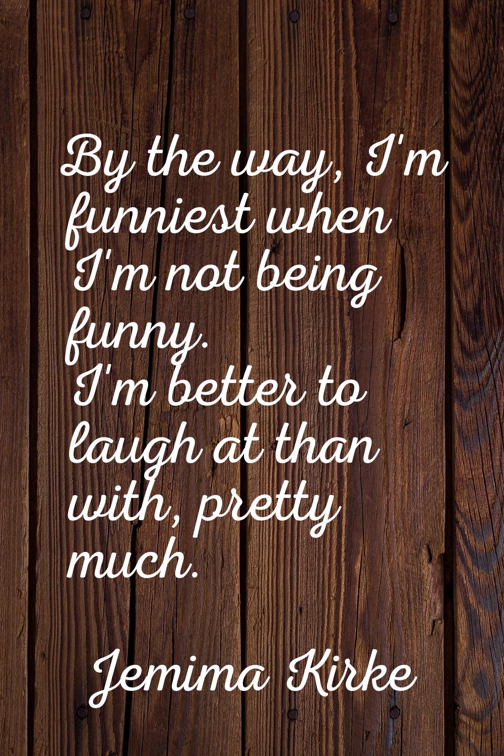 By the way, I'm funniest when I'm not being funny. I'm better to laugh at than with, pretty much.