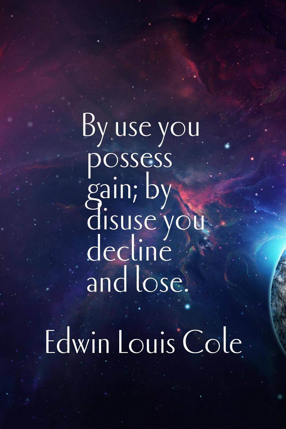 By use you possess gain; by disuse you decline and lose.