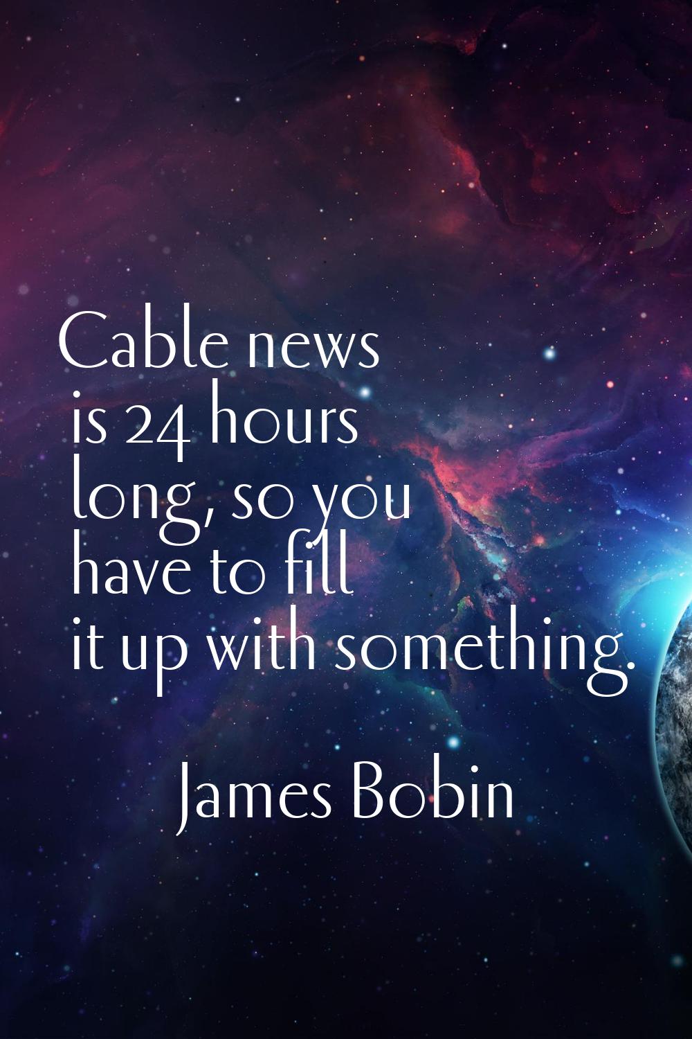 Cable news is 24 hours long, so you have to fill it up with something.