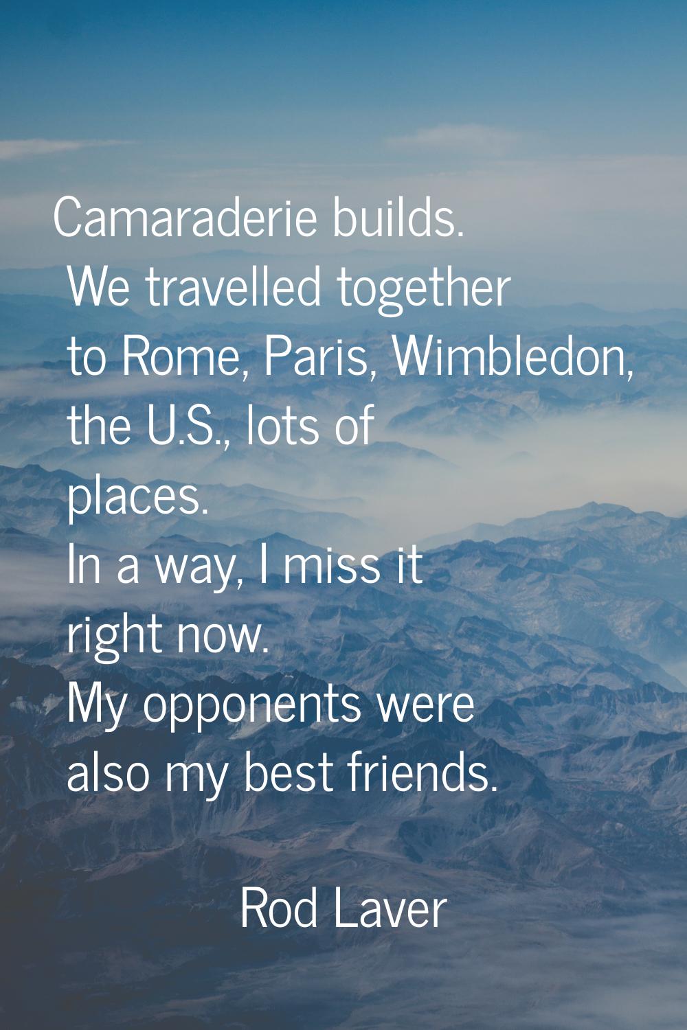 Camaraderie builds. We travelled together to Rome, Paris, Wimbledon, the U.S., lots of places. In a