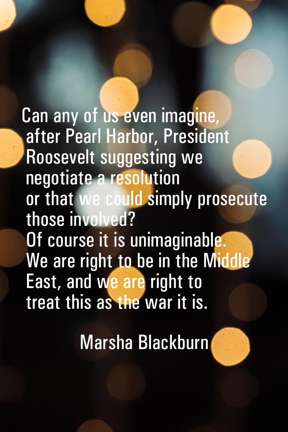 Can any of us even imagine, after Pearl Harbor, President Roosevelt suggesting we negotiate a resol