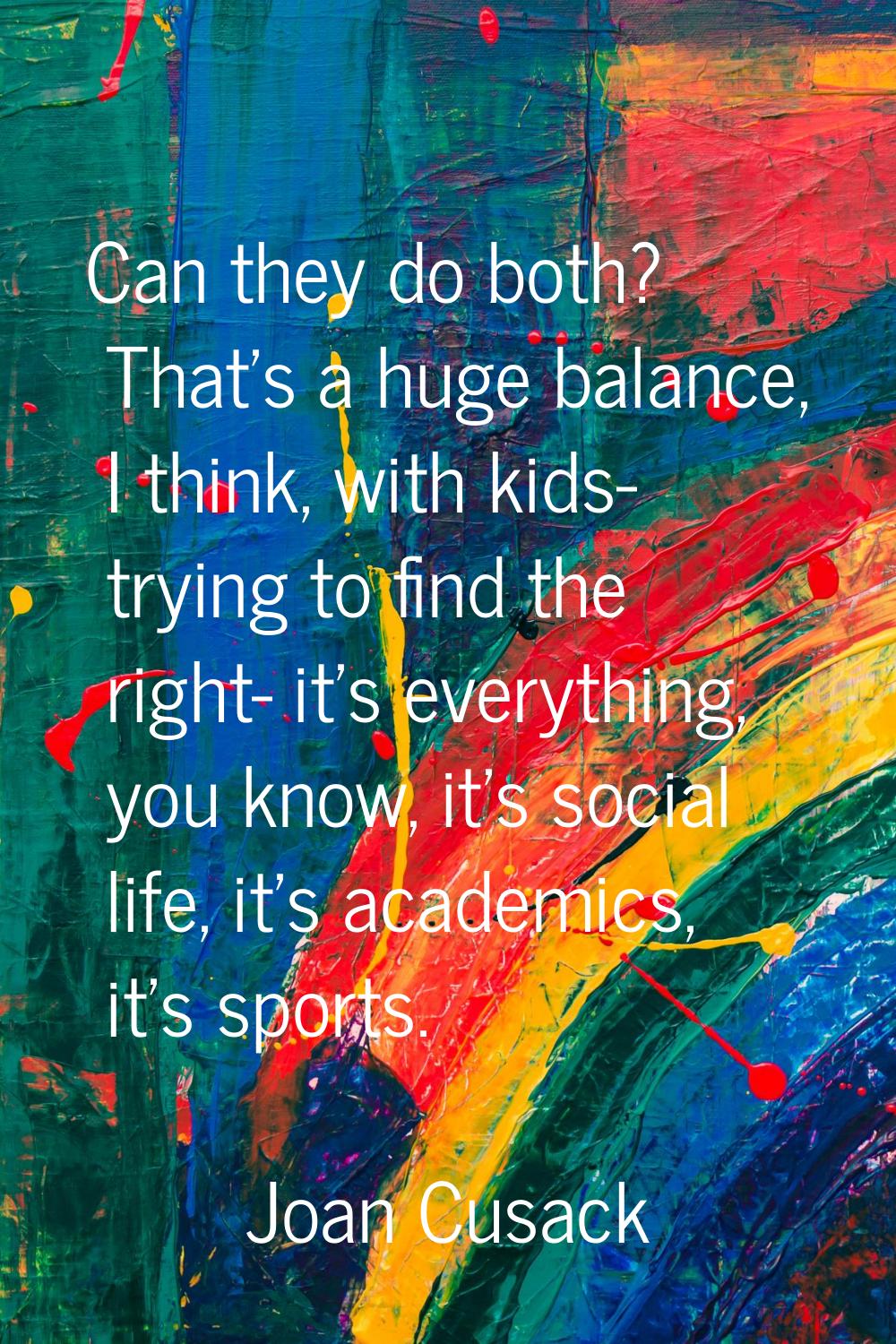 Can they do both? That's a huge balance, I think, with kids- trying to find the right- it's everyth