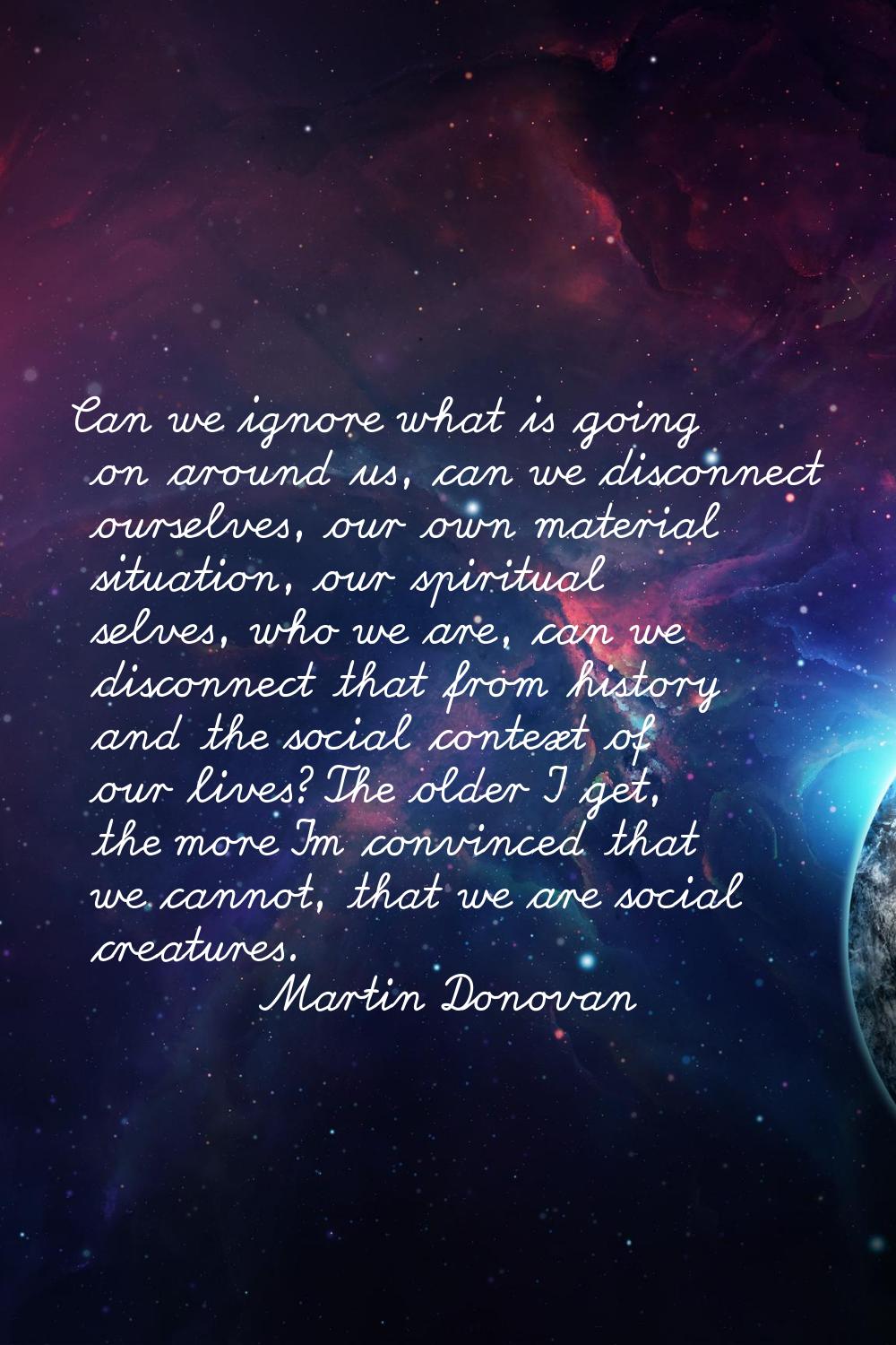 Can we ignore what is going on around us, can we disconnect ourselves, our own material situation, 