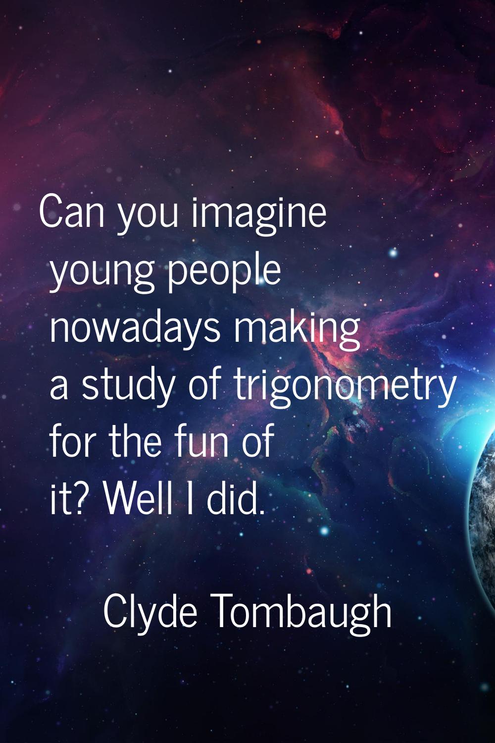 Can you imagine young people nowadays making a study of trigonometry for the fun of it? Well I did.