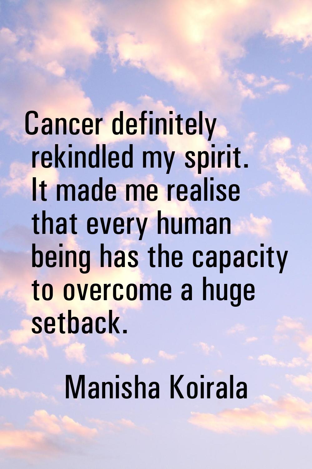 Cancer definitely rekindled my spirit. It made me realise that every human being has the capacity t