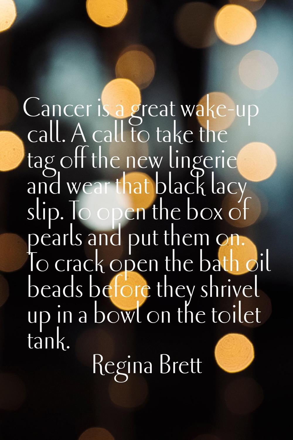 Cancer is a great wake-up call. A call to take the tag off the new lingerie and wear that black lac