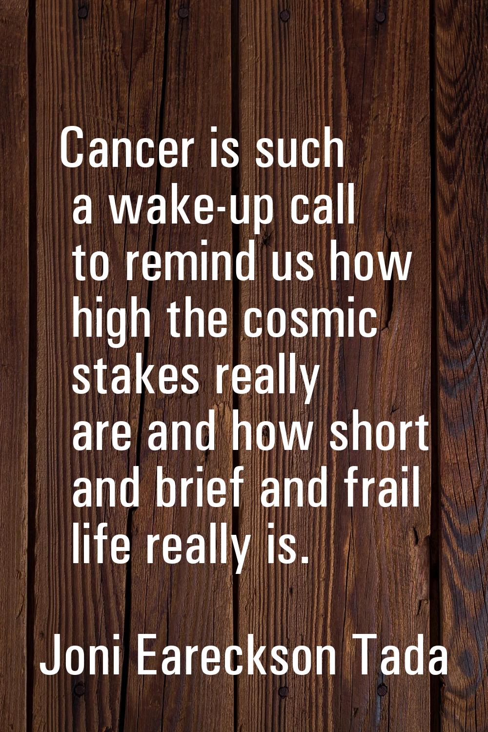 Cancer is such a wake-up call to remind us how high the cosmic stakes really are and how short and 
