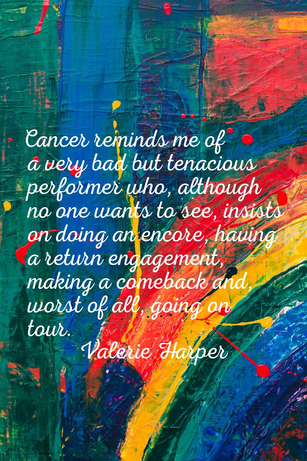 Cancer reminds me of a very bad but tenacious performer who, although no one wants to see, insists 