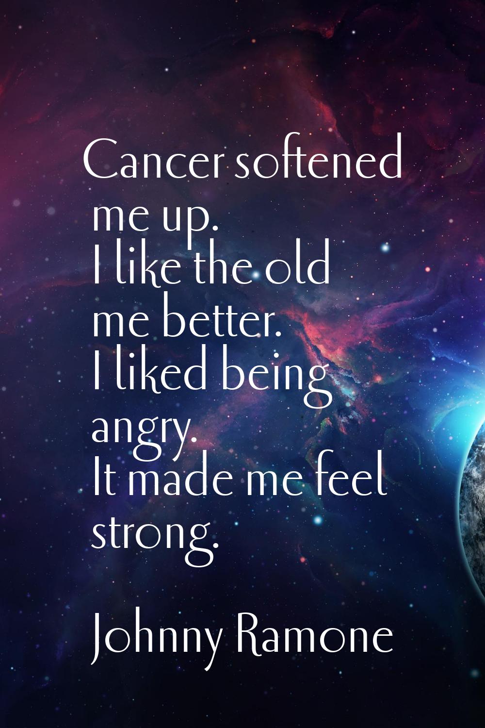 Cancer softened me up. I like the old me better. I liked being angry. It made me feel strong.