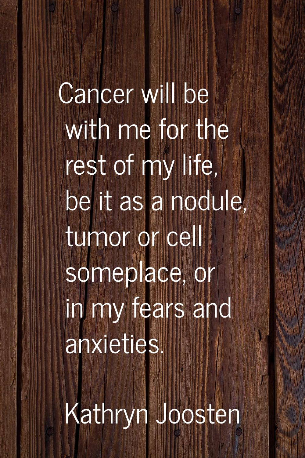 Cancer will be with me for the rest of my life, be it as a nodule, tumor or cell someplace, or in m