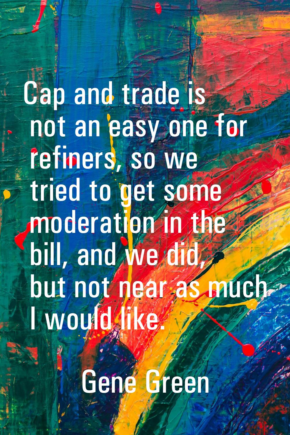 Cap and trade is not an easy one for refiners, so we tried to get some moderation in the bill, and 