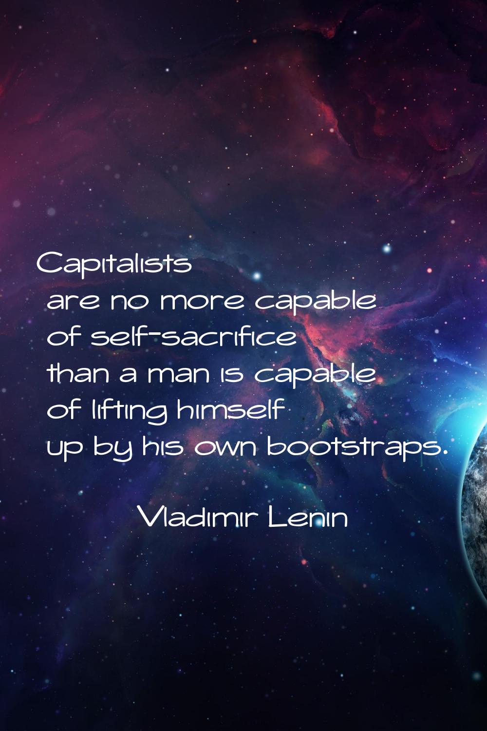 Capitalists are no more capable of self-sacrifice than a man is capable of lifting himself up by hi
