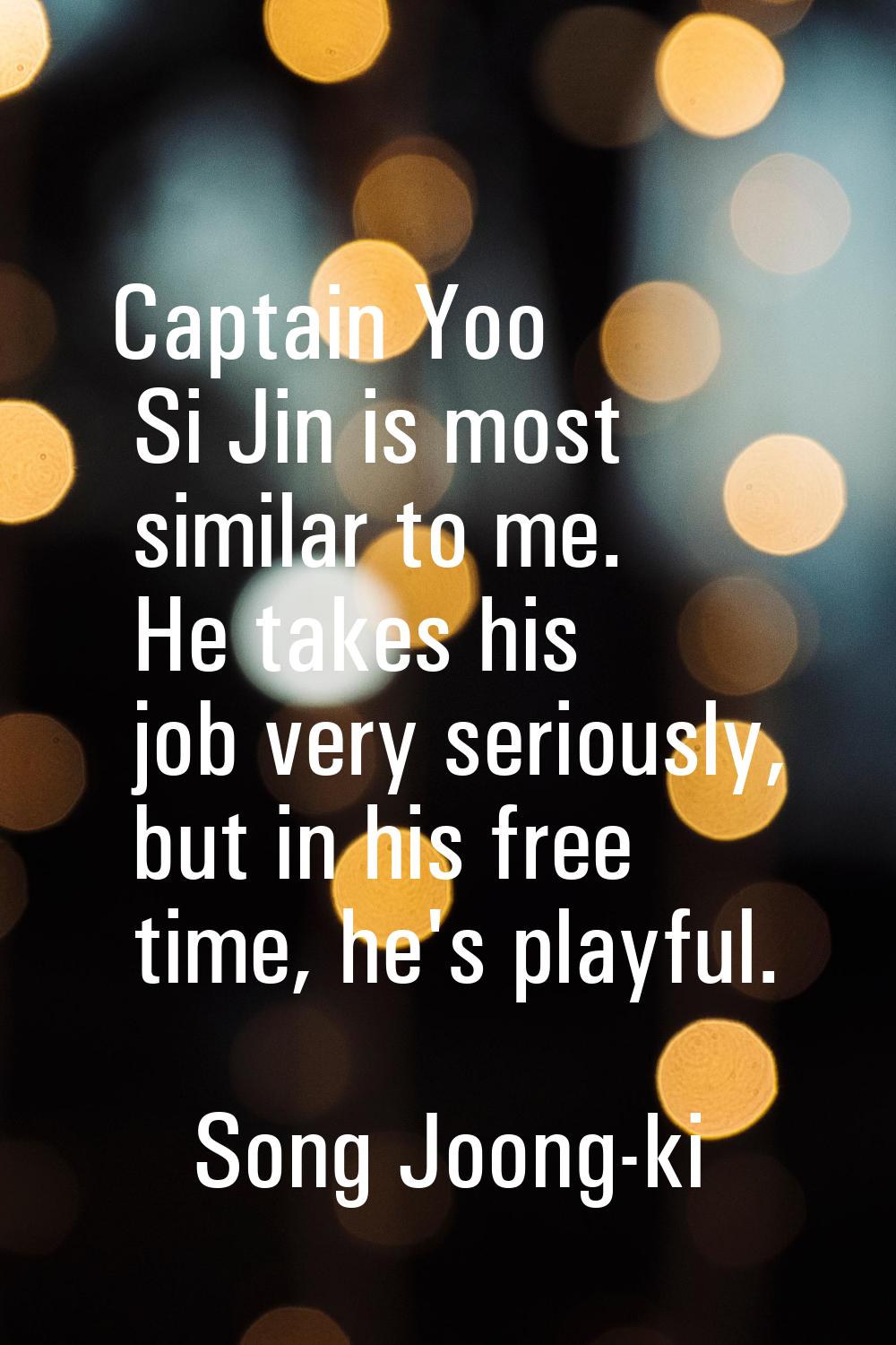 Captain Yoo Si Jin is most similar to me. He takes his job very seriously, but in his free time, he