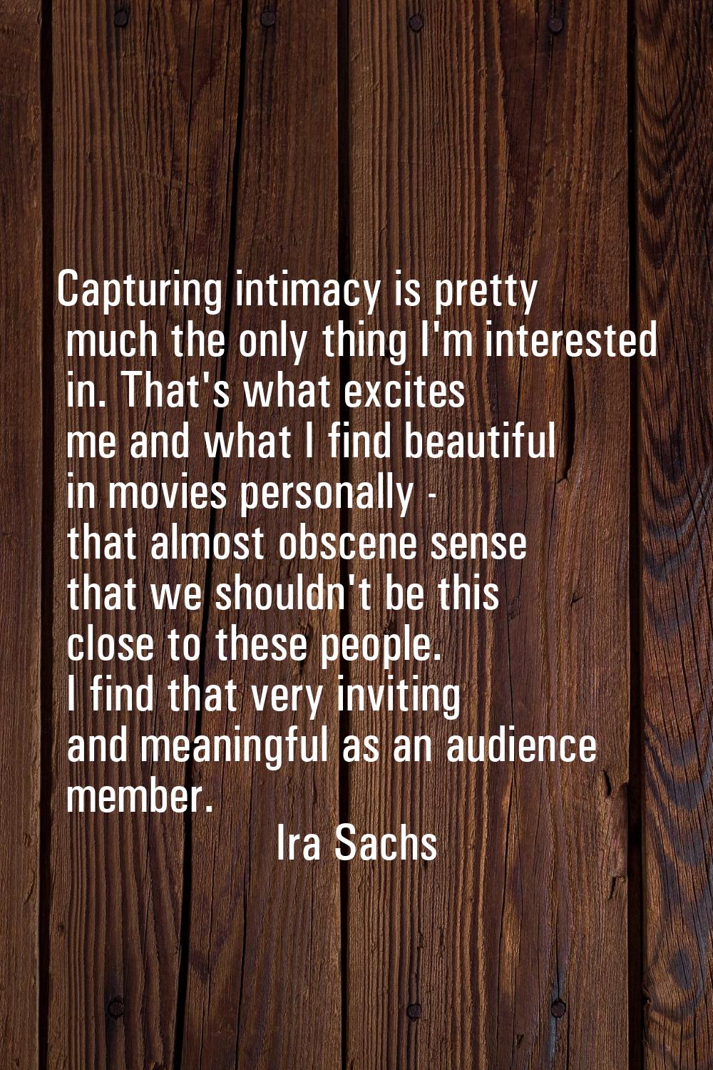Capturing intimacy is pretty much the only thing I'm interested in. That's what excites me and what