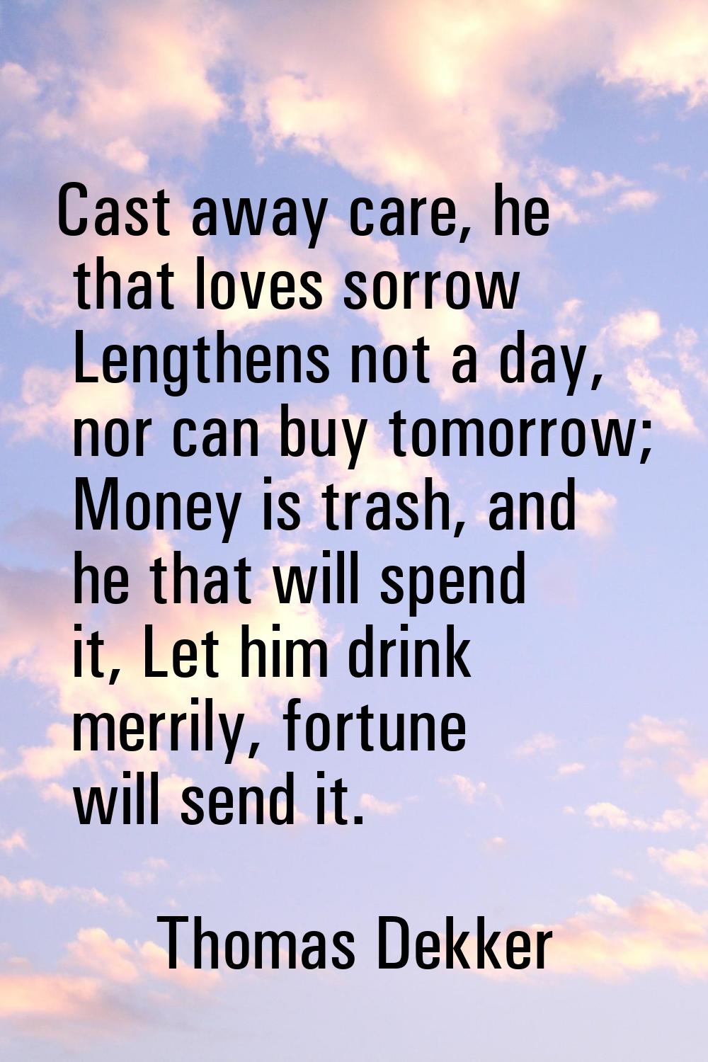 Cast away care, he that loves sorrow Lengthens not a day, nor can buy tomorrow; Money is trash, and