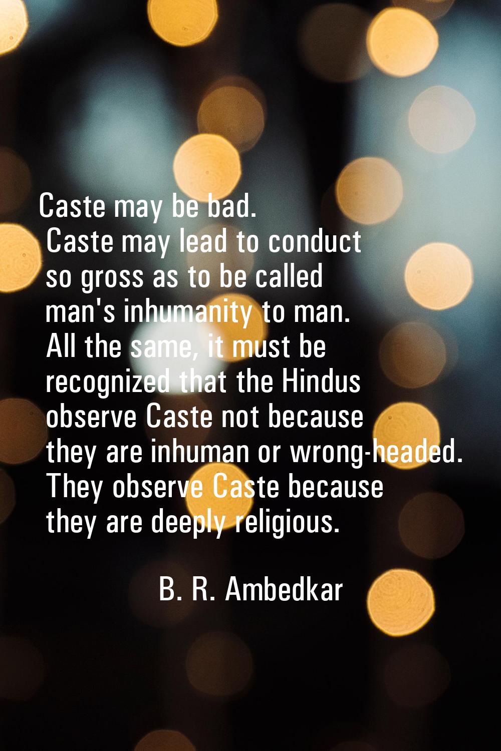 Caste may be bad. Caste may lead to conduct so gross as to be called man's inhumanity to man. All t